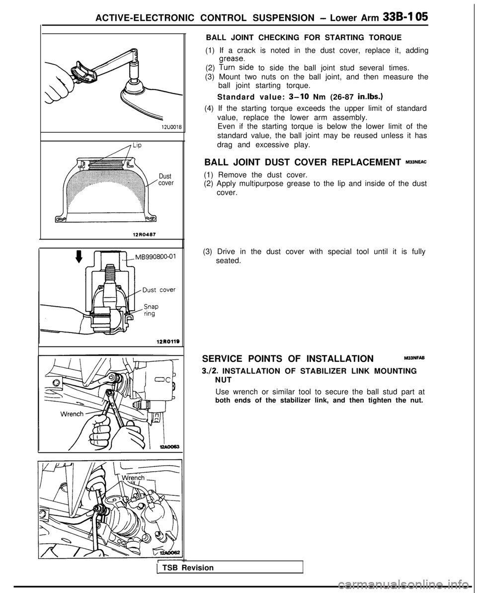 MITSUBISHI GALANT 1989 Service Repair Manual ACTIVE-ELECTRONIC CONTROL SUSPENSION - Lower Arm 339-l
05 12UOO18
Dust
cover
12R0487
j/MB990800-01
BALL JOINT CHECKING FOR STARTING TORQUE
(1) If a crack is noted in the dust cover, replace it, addi MITSUBISHI GALANT 1989 Service Repair Manual ACTIVE-ELECTRONIC CONTROL SUSPENSION - Lower Arm 339-l
05 12UOO18
Dust
cover
12R0487
j/MB990800-01
BALL JOINT CHECKING FOR STARTING TORQUE
(1) If a crack is noted in the dust cover, replace it, addi