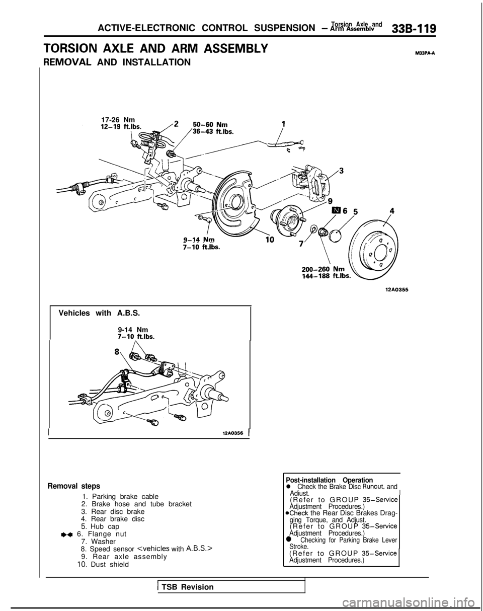 MITSUBISHI GALANT 1989 Service Repair Manual Torsion Axle andACTIVE-ELECTRONIC CONTROL SUSPENSION - Arm Assemblv33B-119
TORSION AXLE AND ARM ASSEMBLYMSPA-A
F
{EMOVAL
AND INSTALLATION
17-26 Nm
._. _.T-10 ftlbs.
12AO355
Vehicles with A.B.S.
9-14 MITSUBISHI GALANT 1989 Service Repair Manual Torsion Axle andACTIVE-ELECTRONIC CONTROL SUSPENSION - Arm Assemblv33B-119
TORSION AXLE AND ARM ASSEMBLYMSPA-A
F
{EMOVAL
AND INSTALLATION
17-26 Nm
._. _.T-10 ftlbs.
12AO355
Vehicles with A.B.S.
9-14
