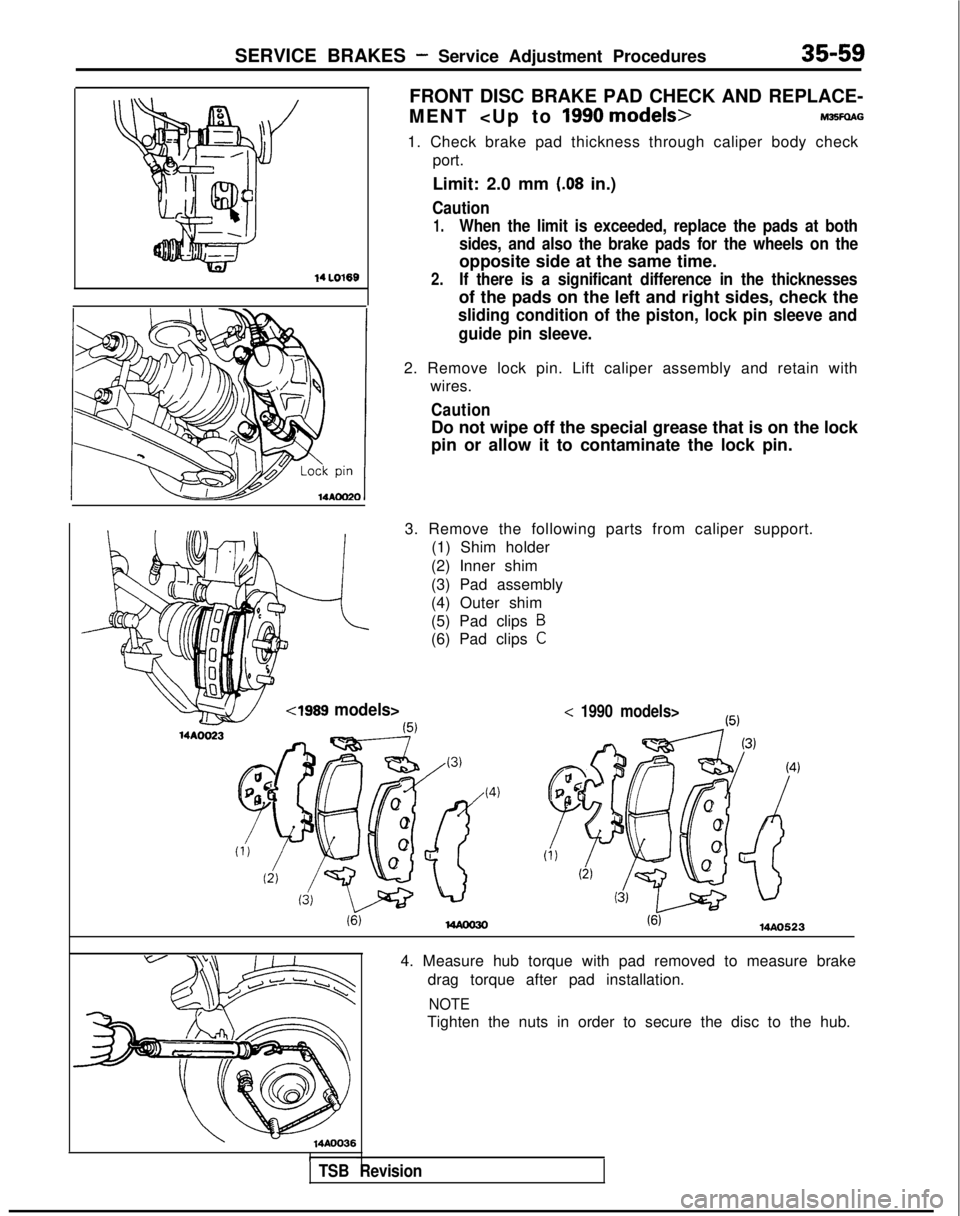 MITSUBISHI GALANT 1989 Service Repair Manual SERVICE BRAKES - Service Adjustment Procedures35-59
14 LO169
FRONT DISC BRAKE PAD CHECK AND REPLACE-
MENT <Up to
1990 models>M36FQAG
1. Check brake pad thickness through caliper body check port.
Limi MITSUBISHI GALANT 1989 Service Repair Manual SERVICE BRAKES - Service Adjustment Procedures35-59
14 LO169
FRONT DISC BRAKE PAD CHECK AND REPLACE-
MENT <Up to
1990 models>M36FQAG
1. Check brake pad thickness through caliper body check port.
Limi