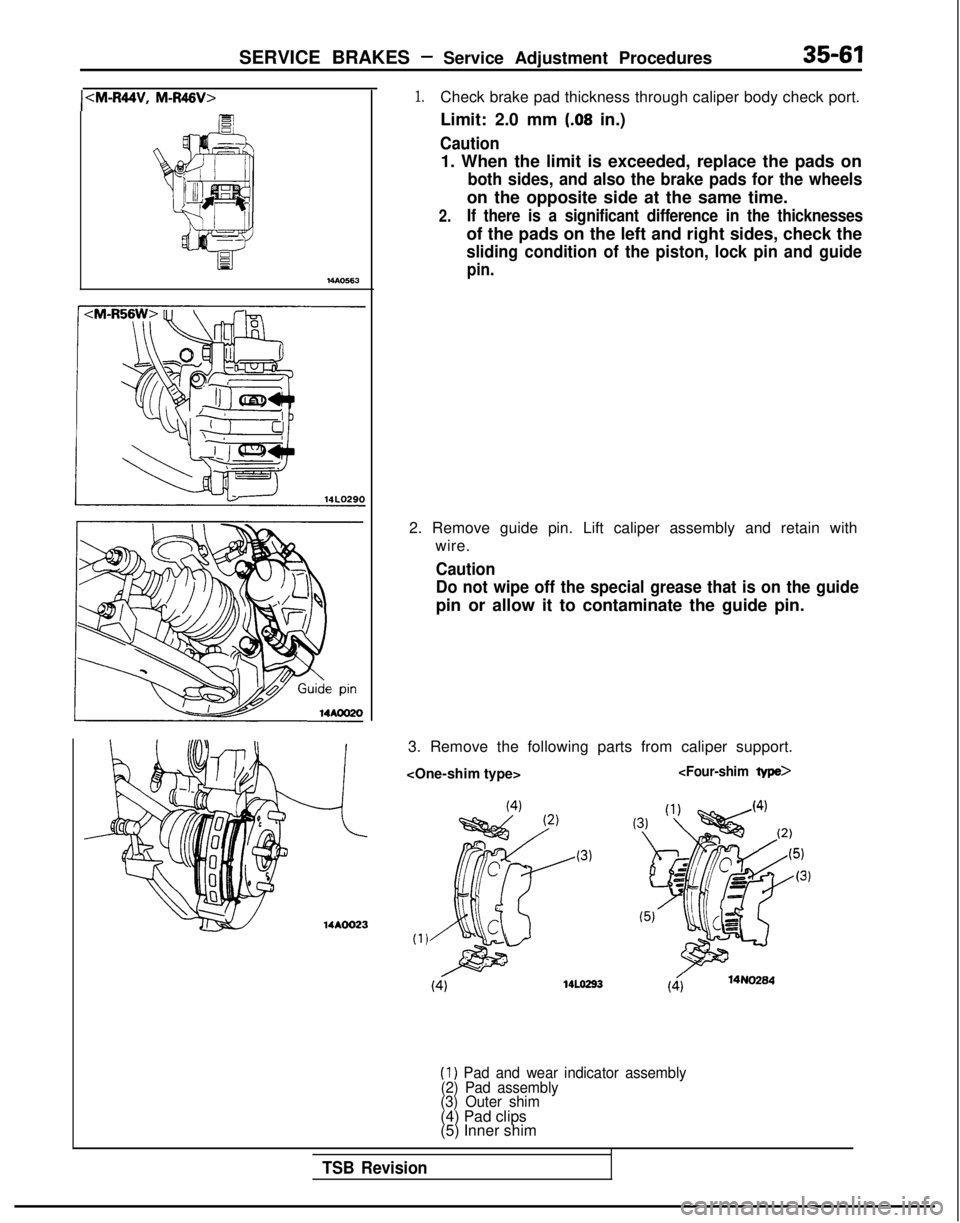 MITSUBISHI GALANT 1989  Service Repair Manual SERVICE BRAKES - Service Adjustment Procedures35-61
ICM-R44V, M-R46V>
MAO563
14AOO23
1.Check brake pad thickness through caliper body check port.
Limit: 2.0 mm 
(.08 in.)
Caution
1. When the limit is 