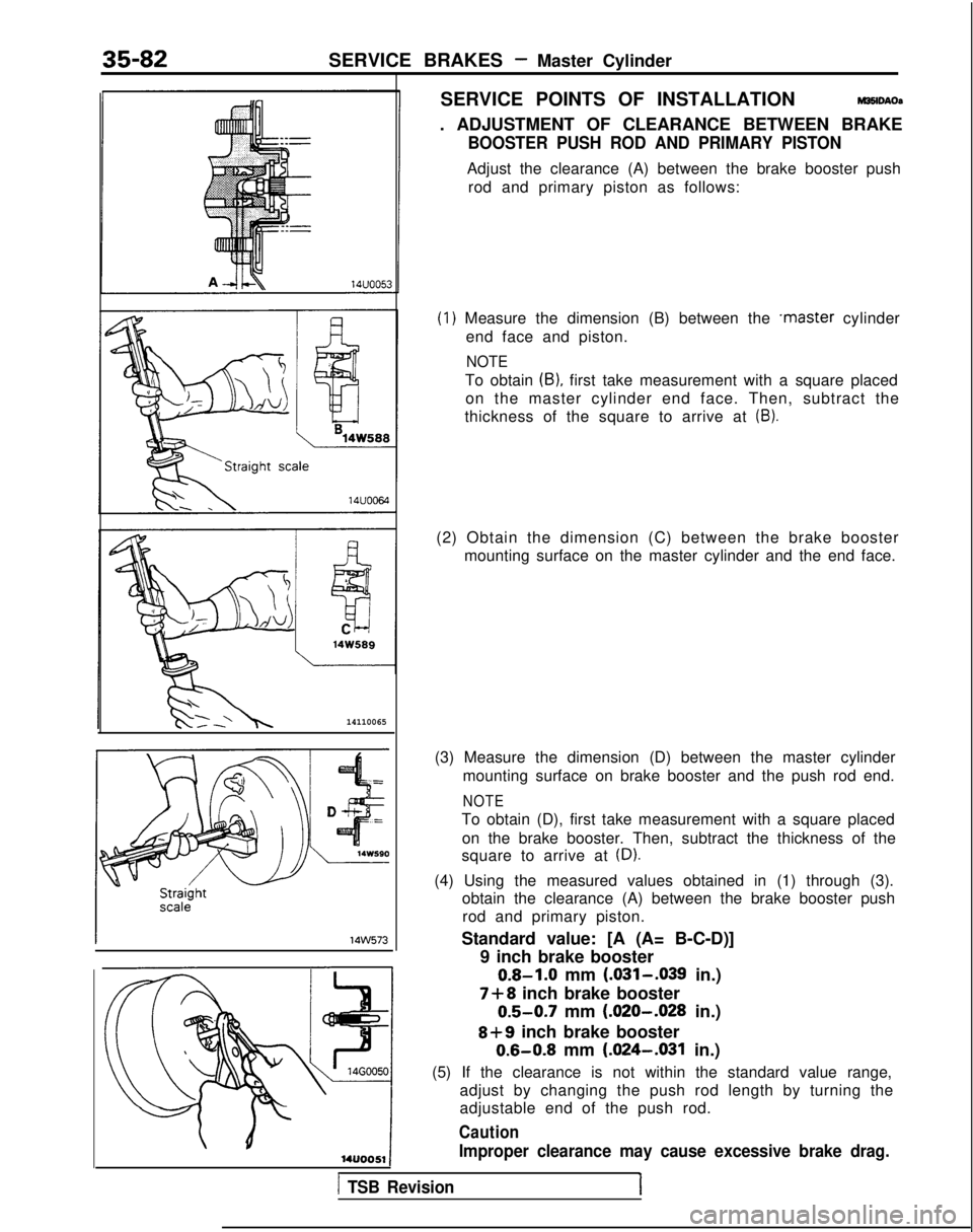 MITSUBISHI GALANT 1989 Service Repair Manual 35-82SERVICE BRAKES - Master Cylinder
14110065
14w573
SERVICE POINTS OF INSTALLATIONM35lDAOa
. ADJUSTMENT OF CLEARANCE BETWEEN BRAKE
BOOSTER PUSH ROD AND PRIMARY PISTON
Adjust the clearance (A) betwee MITSUBISHI GALANT 1989 Service Repair Manual 35-82SERVICE BRAKES - Master Cylinder
14110065
14w573
SERVICE POINTS OF INSTALLATIONM35lDAOa
. ADJUSTMENT OF CLEARANCE BETWEEN BRAKE
BOOSTER PUSH ROD AND PRIMARY PISTON
Adjust the clearance (A) betwee