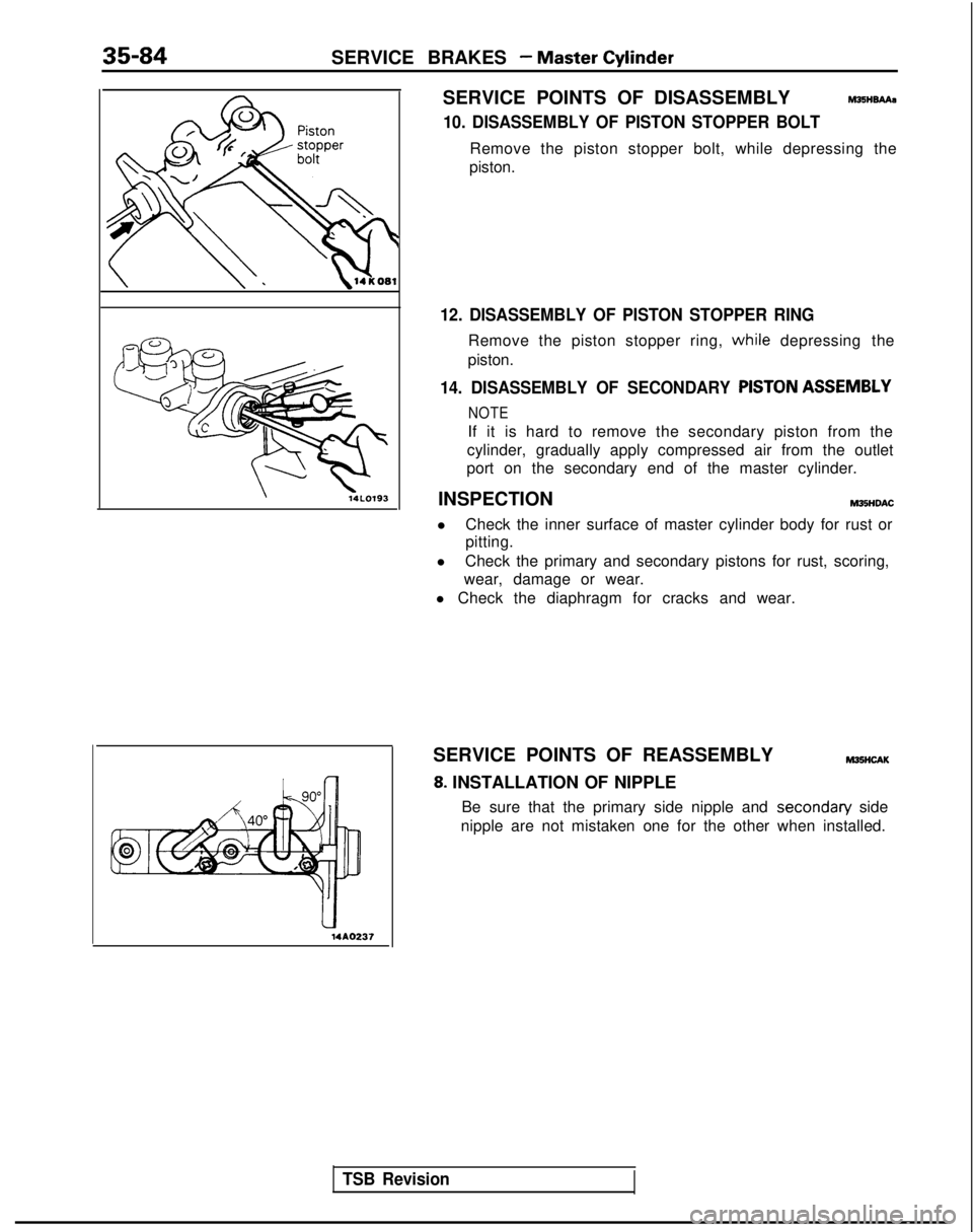 MITSUBISHI GALANT 1989 Service Repair Manual 35-84SERVICE BRAKES - Master Cylinder
14AO237
i
SERVICE POINTS OF DISASSEMBLYhl25HBAAa
10. DISASSEMBLY OF PISTON STOPPER BOLT
Remove the piston stopper bolt, while depressing the
piston.
12. DISASSEMB MITSUBISHI GALANT 1989 Service Repair Manual 35-84SERVICE BRAKES - Master Cylinder
14AO237
i
SERVICE POINTS OF DISASSEMBLYhl25HBAAa
10. DISASSEMBLY OF PISTON STOPPER BOLT
Remove the piston stopper bolt, while depressing the
piston.
12. DISASSEMB
