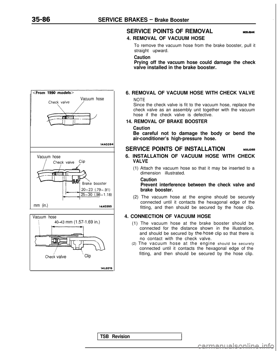 MITSUBISHI GALANT 1989 Service Repair Manual 35-86SERVICE BRAKES - Brake Booster
SERVICE POINTS OF REMOVALM35JBAK
4. REMOVAL OF VACUUM HOSETo remove the vacuum hose from the brake booster, pull itstraight upward.
Caution
Prying off the vacuum ho MITSUBISHI GALANT 1989 Service Repair Manual 35-86SERVICE BRAKES - Brake Booster
SERVICE POINTS OF REMOVALM35JBAK
4. REMOVAL OF VACUUM HOSETo remove the vacuum hose from the brake booster, pull itstraight upward.
Caution
Prying off the vacuum ho