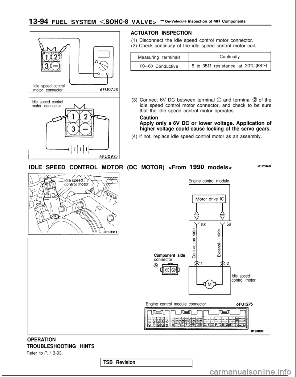 MITSUBISHI GALANT 1989 Service Repair Manual 13-94 FUEL SYSTEM <SOHC-8 VALVE>- On-Vehicule Inspection of MFI Components
1
Idle speed control
motor connector
Idle speed control
motor connector6FUO750
6FUO9&
ACTUATOR INSPECTION
(1) Disconnect the MITSUBISHI GALANT 1989 Service Repair Manual 13-94 FUEL SYSTEM <SOHC-8 VALVE>- On-Vehicule Inspection of MFI Components
1
Idle speed control
motor connector
Idle speed control
motor connector6FUO750
6FUO9&
ACTUATOR INSPECTION
(1) Disconnect the
