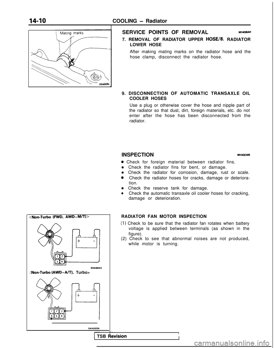 MITSUBISHI GALANT 1989  Service Repair Manual 14-10
COOLING - Radiator
‘I !--.
\
\
I 8005mo20
SERVICE POINTS OF REMOVALMlIOBAH
7. REMOVAL OF RADIATOR UPPER HOSE/& RADIATOR
LOWER HOSE
After making mating marks on the radiator hose and the hose c