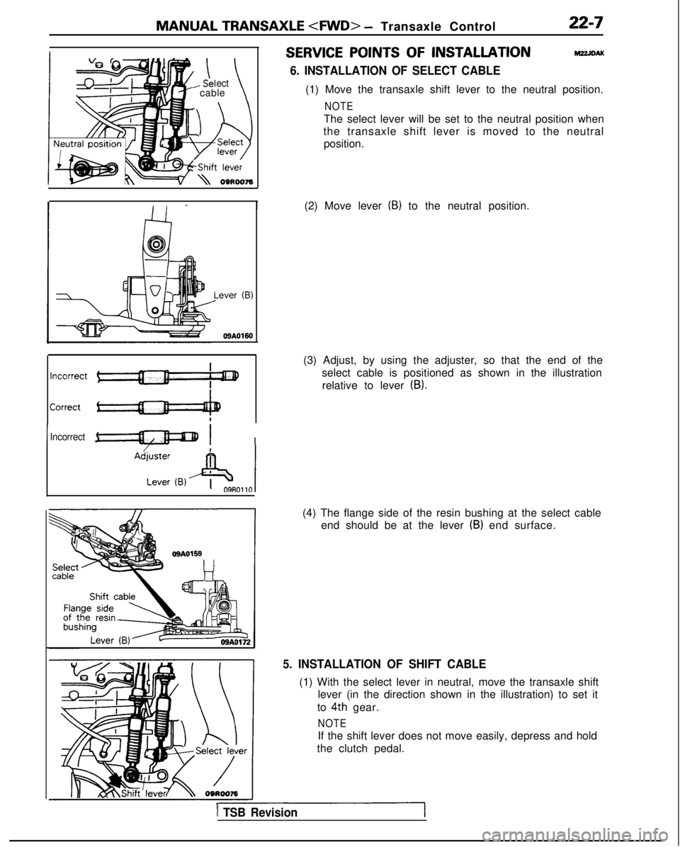MITSUBISHI GALANT 1989 Service Repair Manual MANUAL TRANSAXLE <FWD>
- Transaxle Control22-7
ect- cable\
I Lever
(B)
09A0160
IIncorrect-I I
SERVICE POINTS OF INSTALLATIONM22JDAK
6. INSTALLATION OF SELECT CABLE
(1) Move the transaxle shift leve MITSUBISHI GALANT 1989 Service Repair Manual MANUAL TRANSAXLE <FWD>
- Transaxle Control22-7
ect- cable\
I Lever
(B)
09A0160
IIncorrect-I I
SERVICE POINTS OF INSTALLATIONM22JDAK
6. INSTALLATION OF SELECT CABLE
(1) Move the transaxle shift leve