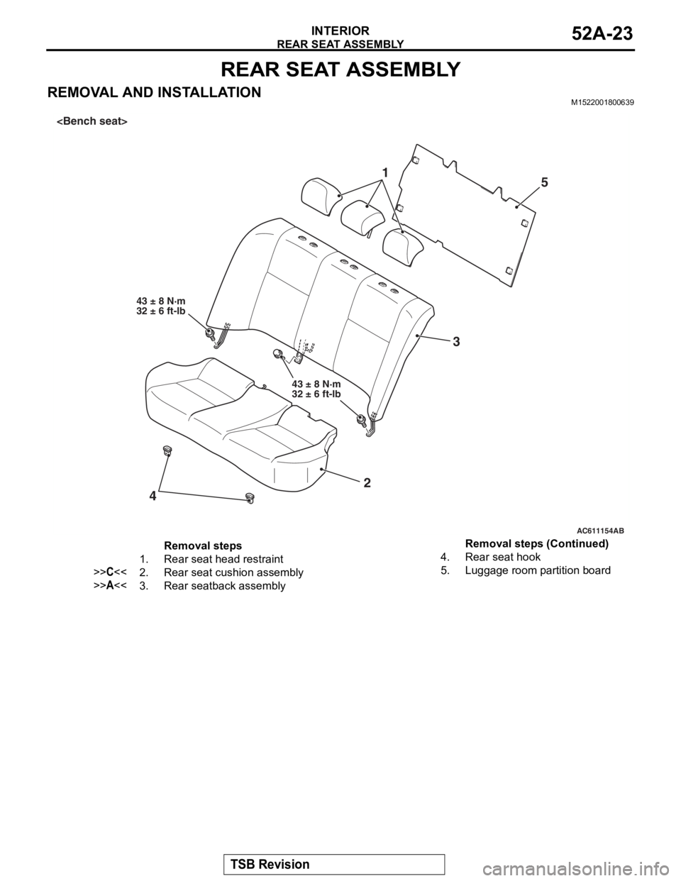 MITSUBISHI LANCER EVOLUTION X 2008 Workshop Manual
REAR SEAT ASSEMBLY
TSB Revision
INTERIOR52A-23
REAR SEAT ASSEMBLY
REMOVAL AND INSTALLATIONM1522001800639
AC611154AB
43 ± 8 N·m
32 ± 6 ft-lb
1
23
4
43 ± 8 N·m
32 ± 6 ft-lb
<Bench seat>
5
Removal MITSUBISHI LANCER EVOLUTION X 2008 Workshop Manual
REAR SEAT ASSEMBLY
TSB Revision
INTERIOR52A-23
REAR SEAT ASSEMBLY
REMOVAL AND INSTALLATIONM1522001800639
AC611154AB
43 ± 8 N·m
32 ± 6 ft-lb
1
23
4
43 ± 8 N·m
32 ± 6 ft-lb
<Bench seat>
5
Removal