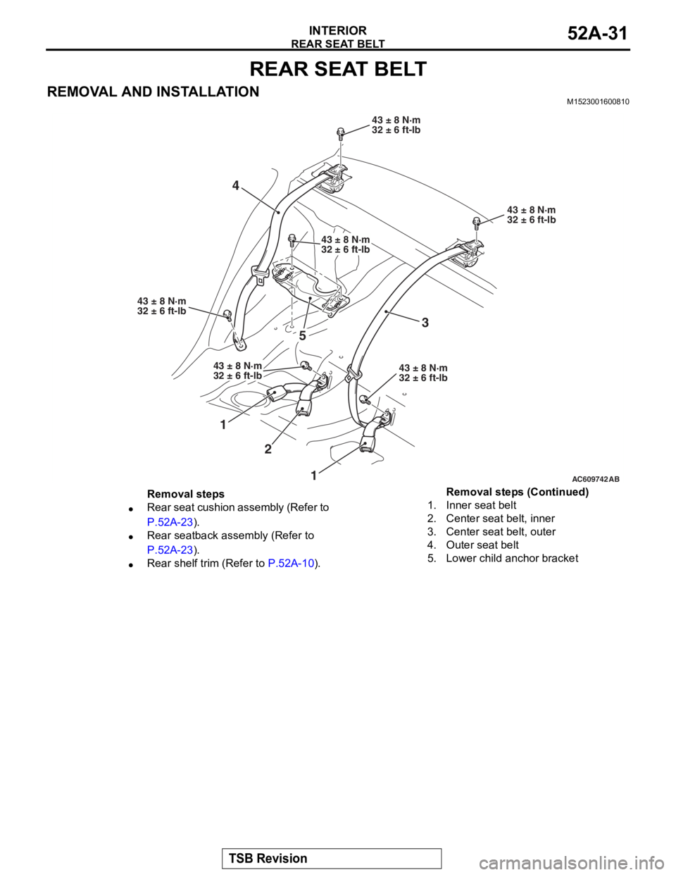 MITSUBISHI LANCER EVOLUTION X 2008 Workshop Manual
REAR SEAT BELT
TSB Revision
INTERIOR52A-31
REAR SEAT BELT
REMOVAL AND INSTALLATIONM1523001600810
AC609742
43 ± 8 N·m
32 ± 6 ft-lb
43 ± 8 N·m
32 ± 6 ft-lb
42
AB
3
1
51
43 ± 8 N·m
32 ± 6 ft-lb MITSUBISHI LANCER EVOLUTION X 2008 Workshop Manual
REAR SEAT BELT
TSB Revision
INTERIOR52A-31
REAR SEAT BELT
REMOVAL AND INSTALLATIONM1523001600810
AC609742
43 ± 8 N·m
32 ± 6 ft-lb
43 ± 8 N·m
32 ± 6 ft-lb
42
AB
3
1
51
43 ± 8 N·m
32 ± 6 ft-lb