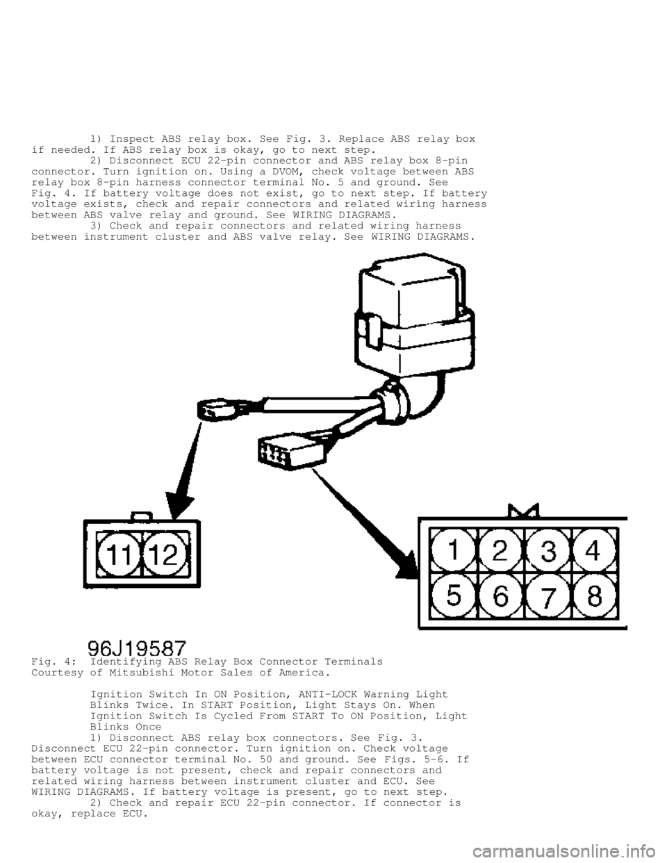 MITSUBISHI MONTERO 1998 User Guide 1) Inspect ABS relay box. See Fig. 3. Replace ABS relay box
if needed. If ABS relay box is okay, go to next step.
2) Disconnect ECU 22-pin connector and ABS relay box 8-pin
connector MITSUBISHI MONTERO 1998 User Guide 1) Inspect ABS relay box. See Fig. 3. Replace ABS relay box
if needed. If ABS relay box is okay, go to next step.
2) Disconnect ECU 22-pin connector and ABS relay box 8-pin
connector