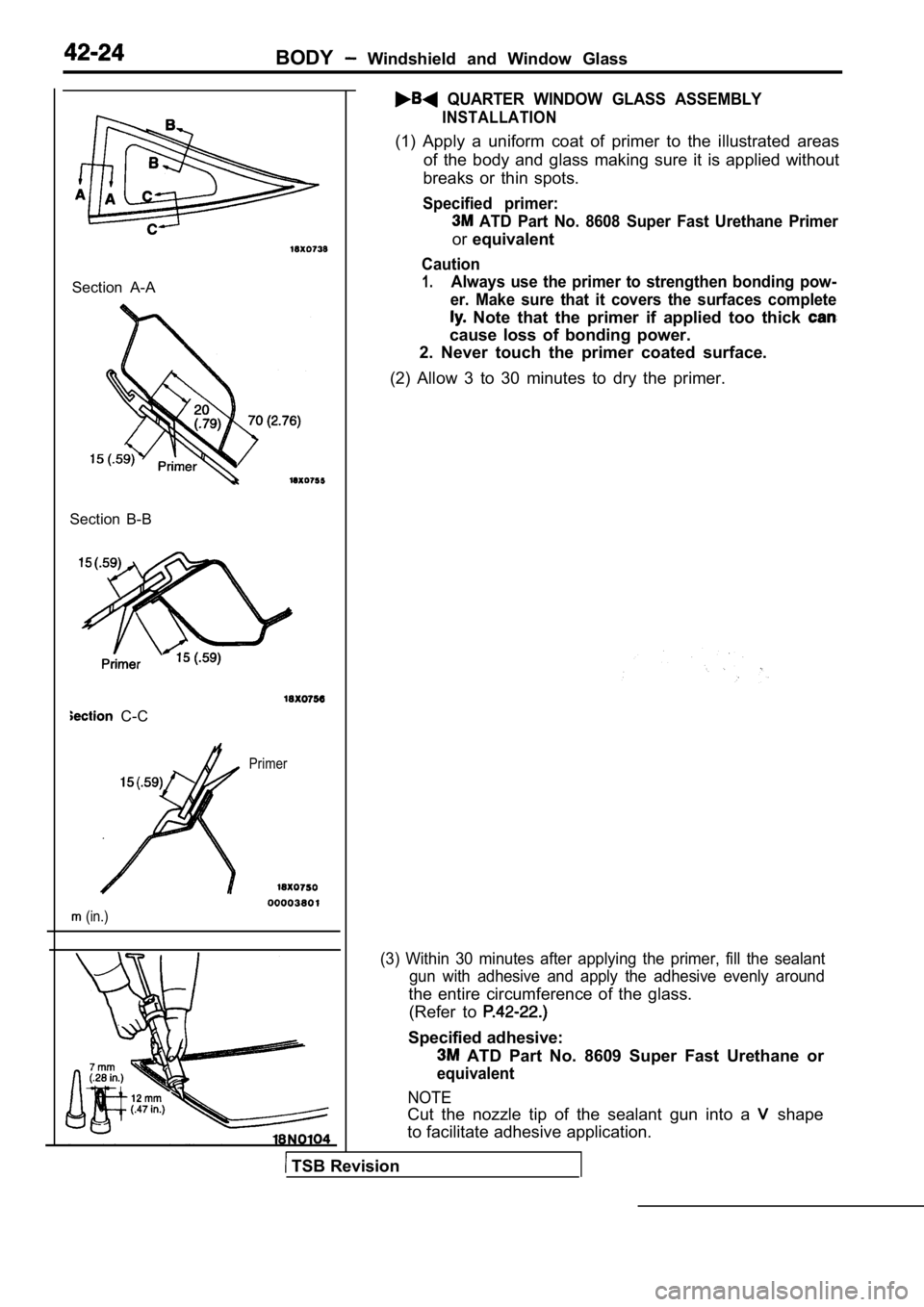 MITSUBISHI SPYDER 1990 Service Repair Manual BODY Windshield and Window Glass
QUARTER WINDOW GLASS ASSEMBLY
INSTALLATION
Section A-A
Section B-B
C-C
Primer
(in.)
(1) Apply a uniform coat of primer to the illustrat ed are MITSUBISHI SPYDER 1990 Service Repair Manual BODY Windshield and Window Glass
QUARTER WINDOW GLASS ASSEMBLY
INSTALLATION
Section A-A
Section B-B
C-C
Primer
(in.)
(1) Apply a uniform coat of primer to the illustrat ed are
