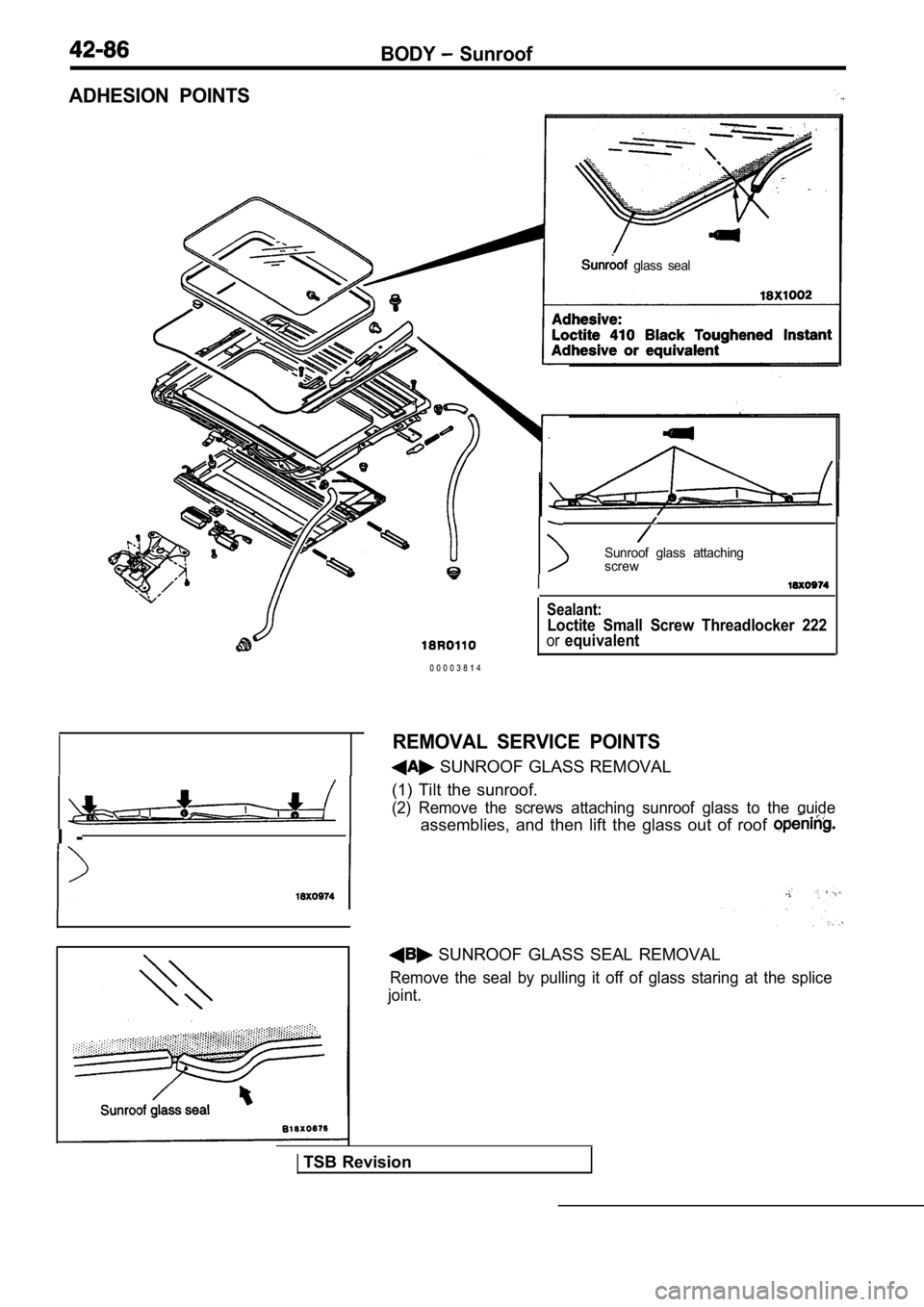 MITSUBISHI SPYDER 1990 Service Repair Manual BODY Sunroof
ADHESION POINTS
glass seal
I -i
Sunroof glass attaching
screw
I
0 0 0 0 3 8 1 4
Sealant:
Loctite Small Screw Threadlocker 222orequivalent
REMOVAL SERVICE POINTS
SUNROOF GLA MITSUBISHI SPYDER 1990 Service Repair Manual BODY Sunroof
ADHESION POINTS
glass seal
I -i
Sunroof glass attaching
screw
I
0 0 0 0 3 8 1 4
Sealant:
Loctite Small Screw Threadlocker 222orequivalent
REMOVAL SERVICE POINTS
SUNROOF GLA