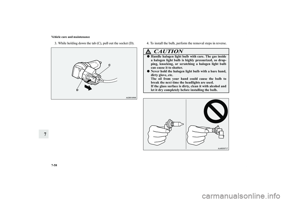MITSUBISHI OUTLANDER XL 2011  Owners Manual 7-58 Vehicle care and maintenance
7
3. While holding down the tab (C), pull out the socket (D). 4. To install the bulb, perform the removal steps in reverse.
CAUTION
!Handle halogen light bulb with c