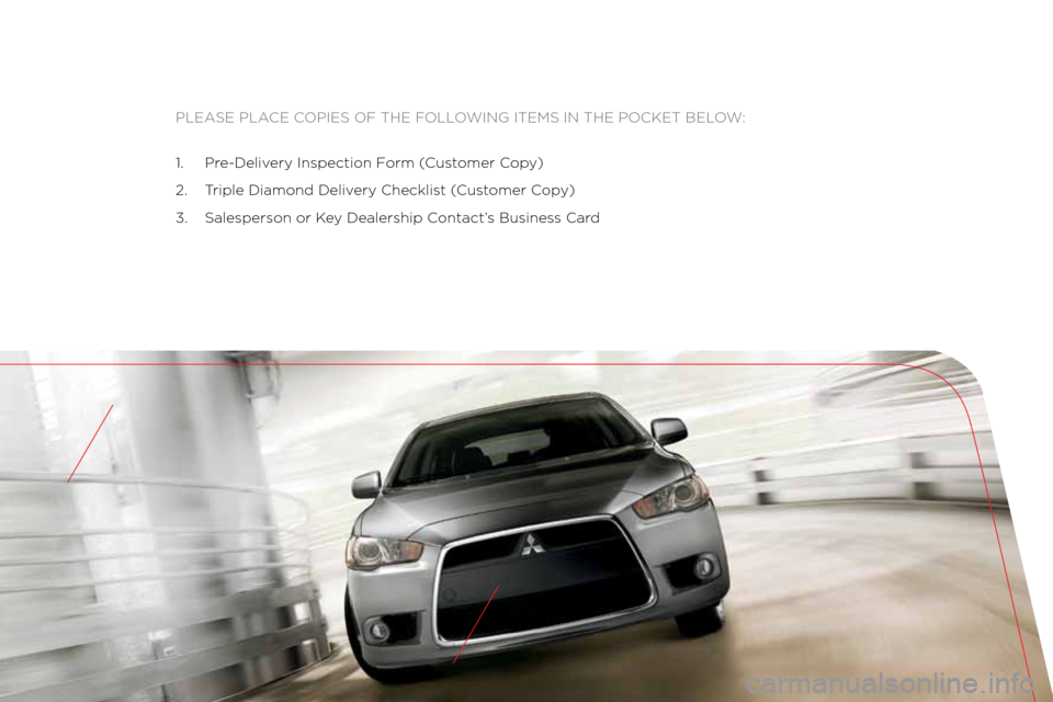 MITSUBISHI LANCER 2012 8.G Owners Handbook Please Place coPies of the following items in the Pocket below:
1. Pre-Delivery inspection f orm (customer c opy)
2. t riple Diamond Delivery checklist ( customer copy)
3. salesperson or k ey Dealer MITSUBISHI LANCER 2012 8.G Owners Handbook Please Place coPies of the following items in the Pocket below:
1. Pre-Delivery inspection f orm (customer c opy)
2. t riple Diamond Delivery checklist ( customer copy)
3. salesperson or k ey Dealer