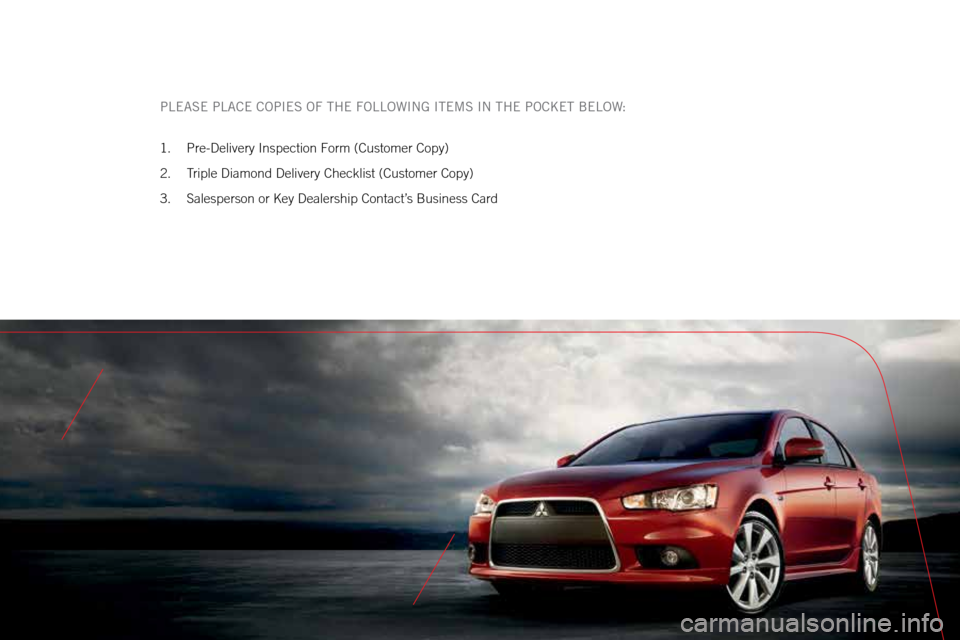 MITSUBISHI LANCER 2015 8.G Owners Handbook PLEASE PLACE COPIES OF THE FOLLOWING ITEMS IN THE POCKET BELOW:
1. Pre-Delivery Inspection Form (Customer Copy)
2. Triple Diamond Delivery Checklist (Customer Copy)
3. Salesperson or Key Dealership MITSUBISHI LANCER 2015 8.G Owners Handbook PLEASE PLACE COPIES OF THE FOLLOWING ITEMS IN THE POCKET BELOW:
1. Pre-Delivery Inspection Form (Customer Copy)
2. Triple Diamond Delivery Checklist (Customer Copy)
3. Salesperson or Key Dealership