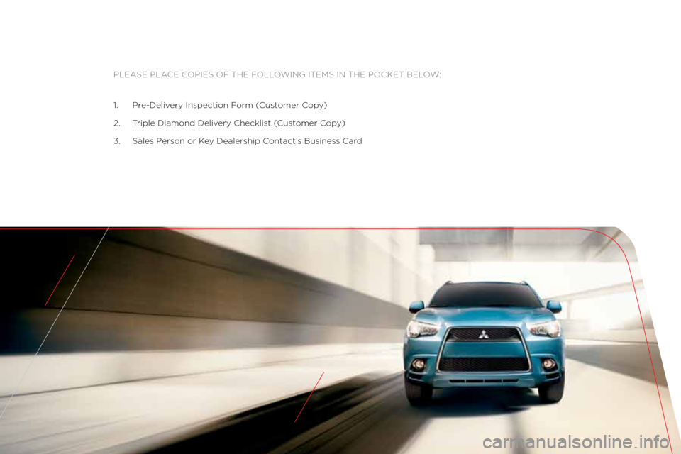 MITSUBISHI OUTLANDER SPORT 2011 3.G Owners Handbook Please Place coPies of the following items in the \:Pocket below:
\f. Pre\bDelivery inspection f orm (customer c opy)
2. t riple Diamond Delivery checklist ( customer copy)
3. sales Person or k ey D MITSUBISHI OUTLANDER SPORT 2011 3.G Owners Handbook Please Place coPies of the following items in the \:Pocket below:
\f. Pre\bDelivery inspection f orm (customer c opy)
2. t riple Diamond Delivery checklist ( customer copy)
3. sales Person or k ey D