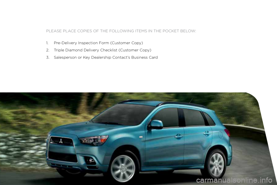 MITSUBISHI OUTLANDER SPORT 2012 3.G Owners Handbook Please Place coPies of the following items in the Pocket below:
1. Pre-Delivery inspection f orm (customer c opy)
2. t riple Diamond Delivery checklist ( customer copy)
3. salesperson or k ey Dealer MITSUBISHI OUTLANDER SPORT 2012 3.G Owners Handbook Please Place coPies of the following items in the Pocket below:
1. Pre-Delivery inspection f orm (customer c opy)
2. t riple Diamond Delivery checklist ( customer copy)
3. salesperson or k ey Dealer