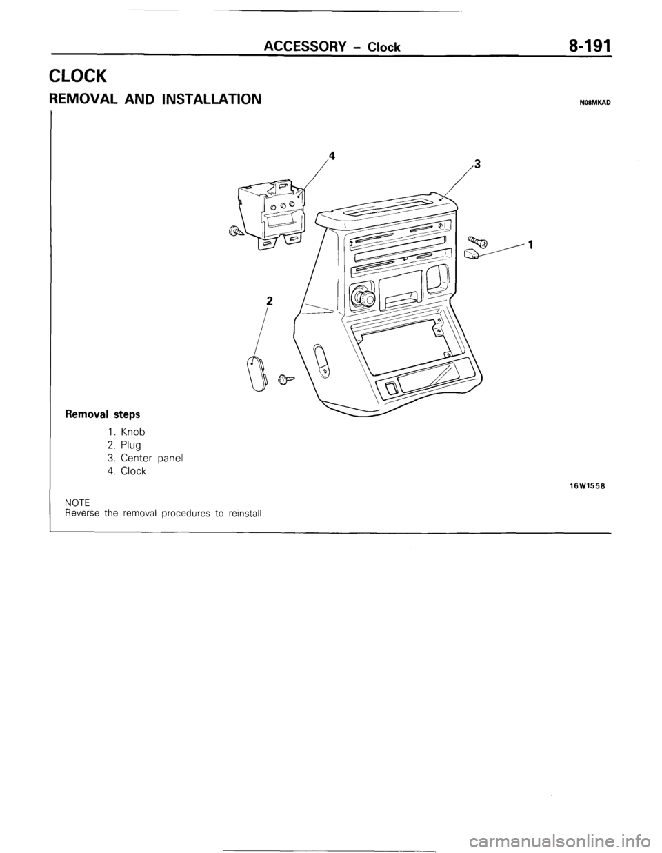 MITSUBISHI MONTERO 1987 1.G Workshop Manual ACCESSORY - Clock 8-191
CLOCK
REMOVAL AND INSTALLATION NOBMKAD
Removal steps
1. Knob
2. Plug
3. Center panel
4. Clock
16W1558
NOTE
Reverse the removal procedures to reinstall 1 STB Revision MITSUBISHI MONTERO 1987 1.G Workshop Manual ACCESSORY - Clock 8-191
CLOCK
REMOVAL AND INSTALLATION NOBMKAD
Removal steps
1. Knob
2. Plug
3. Center panel
4. Clock
16W1558
NOTE
Reverse the removal procedures to reinstall 1 STB Revision