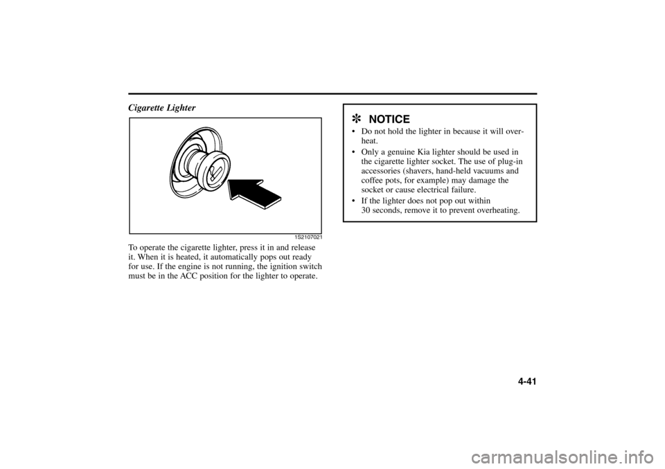 KIA Rio 2005 2.G Owners Manual 4-41 Cigarette Lighter
To operate the cigarette lighter, press it in and release
it. When it is heated, it automatically pops out ready
for use. If the engine is not running, the ignition switch
must KIA Rio 2005 2.G Owners Manual 4-41 Cigarette Lighter
To operate the cigarette lighter, press it in and release
it. When it is heated, it automatically pops out ready
for use. If the engine is not running, the ignition switch
must