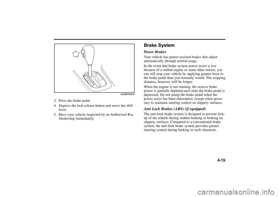 KIA Rio 2005 2.G User Guide 4-15
3. Press the brake pedal.
4. Depress the lock release button and move the shift
lever.
5. Have your vehicle inspected by an Authorized Kia
Dealership immediately.
AS2B04006A
Brake SystemPower Bra