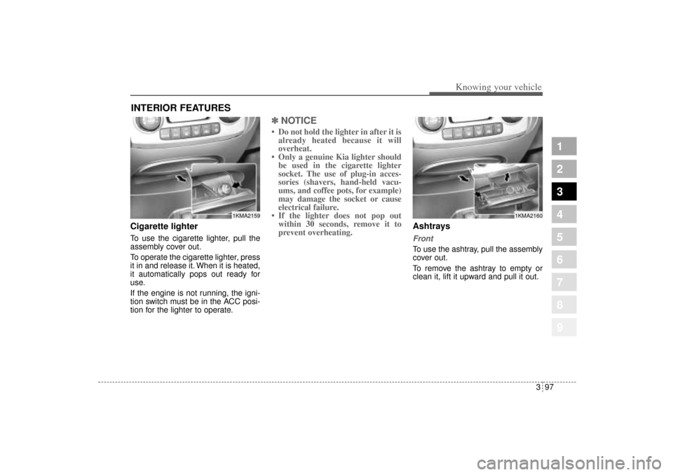 KIA Sportage 2005 JE_ / 2.G Owners Manual 397
1
2
3
4
5
6
7
8
9
Knowing your vehicle
Cigarette lighterTo use the cigarette lighter, pull the
assembly cover out.
To operate the cigarette lighter, press
it in and release it. When it is heated,
KIA Sportage 2005 JE_ / 2.G Owners Manual 397
1
2
3
4
5
6
7
8
9
Knowing your vehicle
Cigarette lighterTo use the cigarette lighter, pull the
assembly cover out.
To operate the cigarette lighter, press
it in and release it. When it is heated,