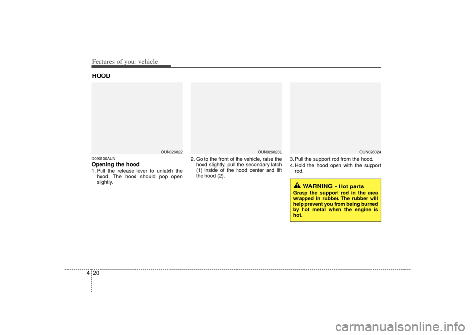 KIA Carens 2007 2.G Owners Manual Features of your vehicle20
4D090100AUNOpening the hood 1. Pull the release lever to unlatch the
hood. The hood should pop open
slightly. 2. Go to the front of the vehicle, raise the
hood slightly, pul