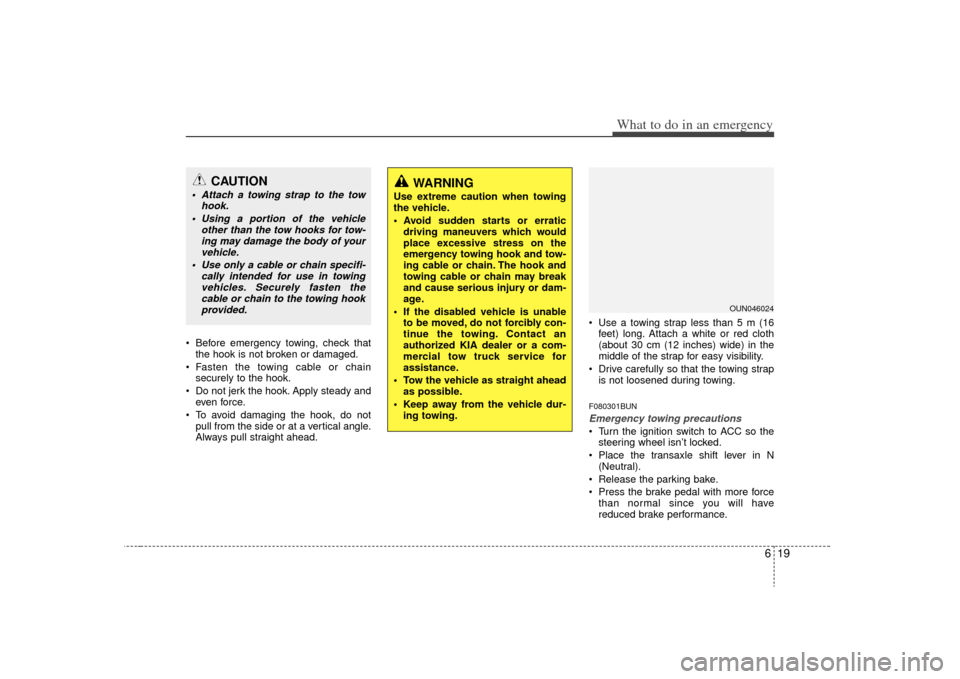 KIA Carens 2009 2.G Owners Manual 619
What to do in an emergency
 Before emergency towing, check thatthe hook is not broken or damaged.
 Fasten the towing cable or chain securely to the hook.
 Do not jerk the hook. Apply steady and ev