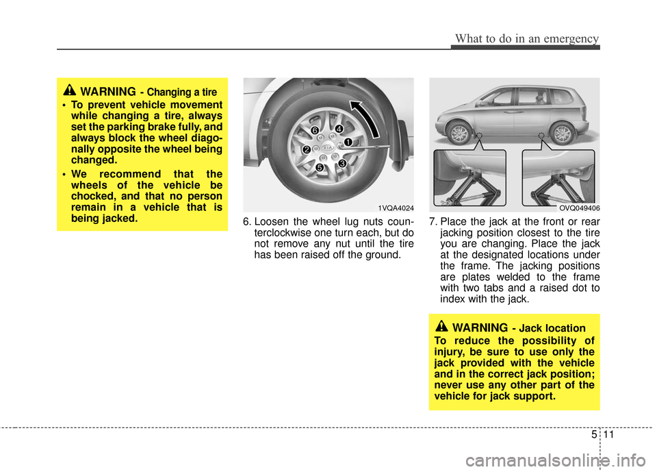 KIA Sedona 2010 2.G Owners Manual 511
What to do in an emergency
6. Loosen the wheel lug nuts coun-terclockwise one turn each, but do
not remove any nut until the tire
has been raised off the ground. 7. Place the jack at the front or KIA Sedona 2010 2.G Owners Manual 511
What to do in an emergency
6. Loosen the wheel lug nuts coun-terclockwise one turn each, but do
not remove any nut until the tire
has been raised off the ground. 7. Place the jack at the front or