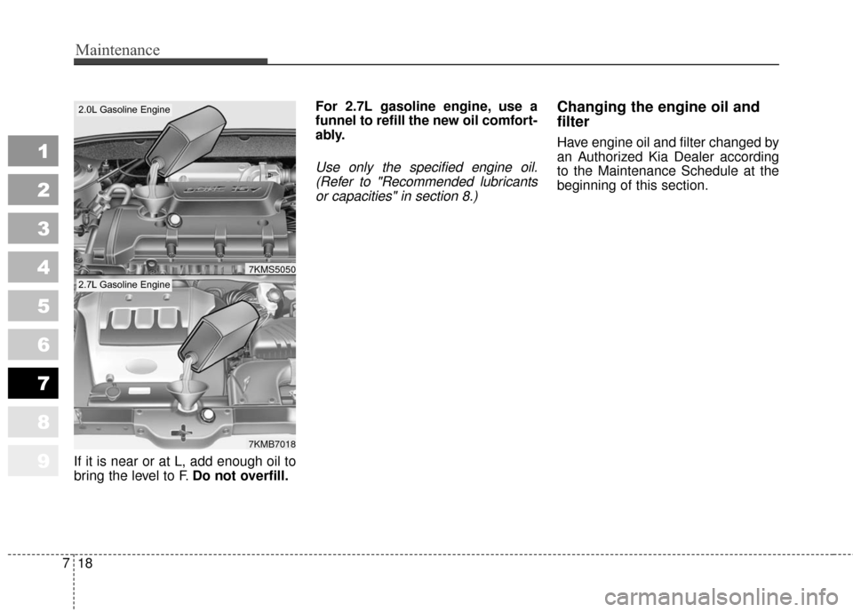 KIA Sportage 2010 SL / 3.G Owners Manual Maintenance
18
7
1
2
3
4
5
6
7
8
9
If it is near or at L, add enough oil to
bring the level to F. Do not overfill. For 2.7L gasoline engine, use a
funnel to refill the new oil comfort-
ably.
Use only 