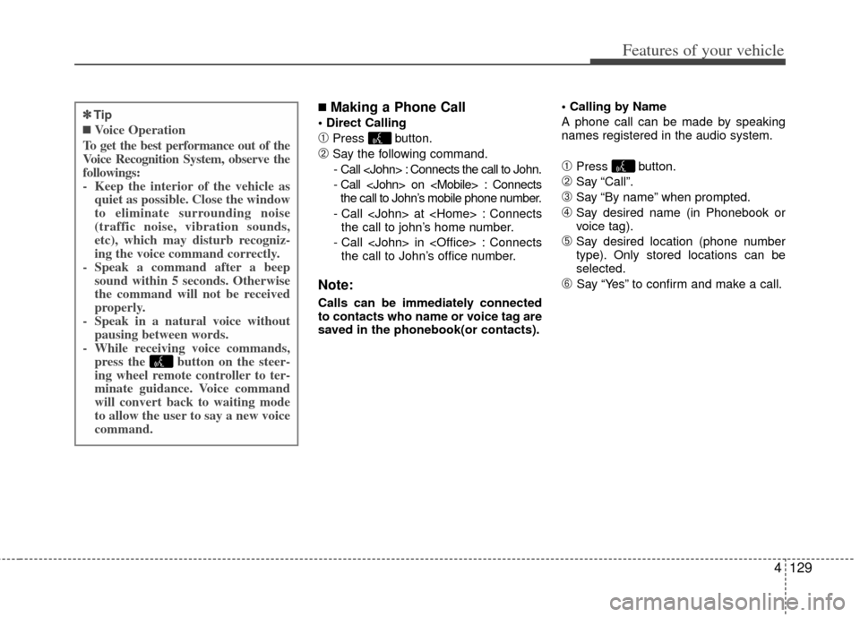 KIA Cerato 2011 1.G Owners Manual 4129
Features of your vehicle
■Making a Phone Call
➀Press button.
\bSay the following command.- Call <John> : Connects the call to John.
- Call <John> on <Mobile> : Connects the call to John’s KIA Cerato 2011 1.G Owners Manual 4129
Features of your vehicle
■Making a Phone Call
➀Press button.
\bSay the following command.- Call <John> : Connects the call to John.
- Call <John> on <Mobile> : Connects the call to John’s