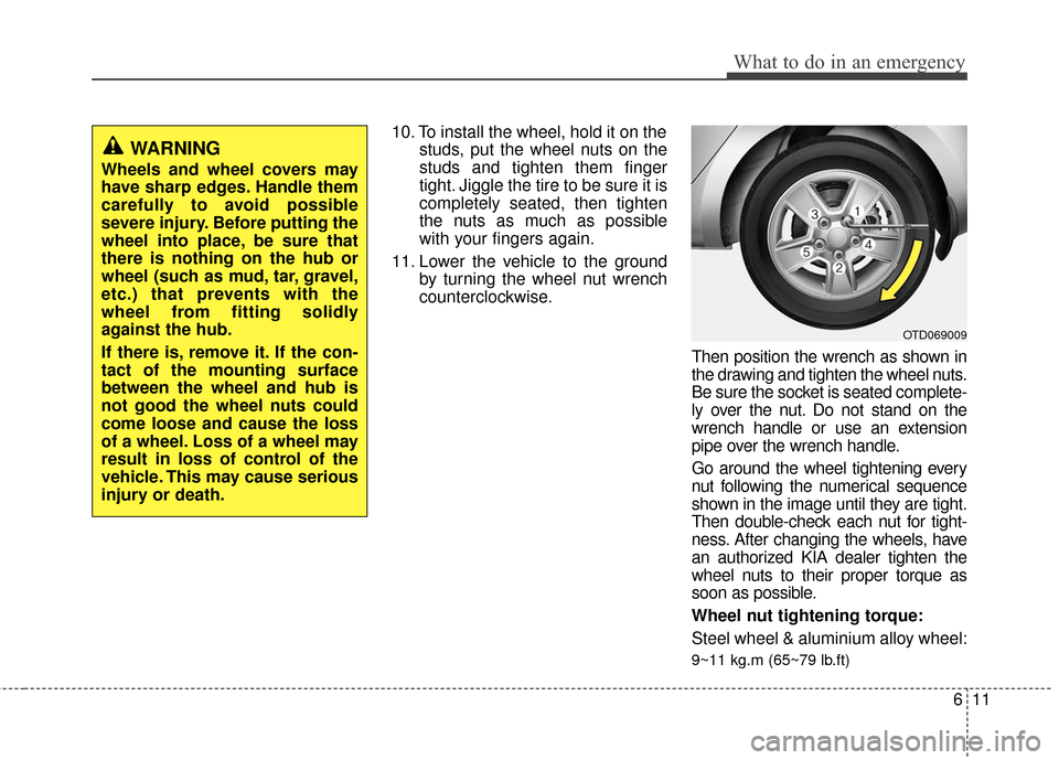 KIA Cerato 2011 1.G User Guide 611
What to do in an emergency
10. To install the wheel, hold it on thestuds, put the wheel nuts on the
studs and tighten them finger
tight. Jiggle the tire to be sure it is
completely seated, then ti