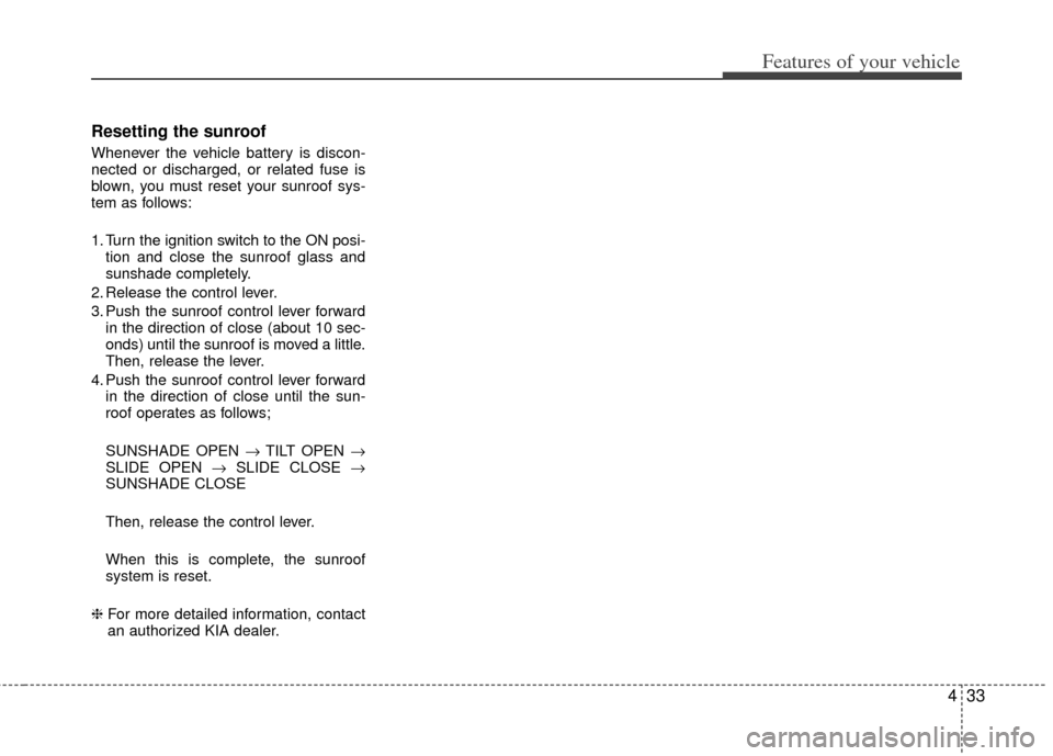 KIA Optima 2011 3.G Owners Manual 433
Features of your vehicle
Resetting the sunroof
Whenever the vehicle battery is discon-
nected or discharged, or related fuse is
blown, you must reset your sunroof sys-
tem as follows:
1. Turn the 