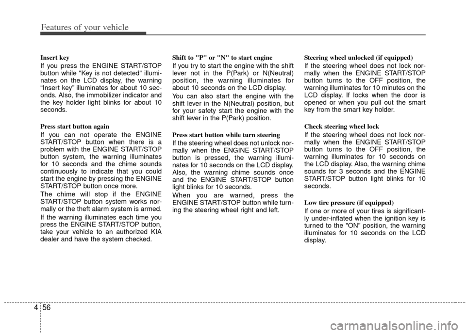 KIA Soul 2011 1.G Owners Manual Features of your vehicle
56
4
Insert key
If you press the ENGINE START/STOP
button while "Key is not detected" illumi-
nates on the LCD display, the warning
“Insert key” illuminates for about 10 KIA Soul 2011 1.G Owners Manual Features of your vehicle
56
4
Insert key
If you press the ENGINE START/STOP
button while "Key is not detected" illumi-
nates on the LCD display, the warning
“Insert key” illuminates for about 10