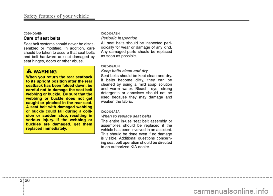 KIA Forte 2012 1.G Service Manual Safety features of your vehicle
26
3
C020400AEN
Care of seat belts
Seat belt systems should never be disas-
sembled or modified. In addition, care
should be taken to assure that seat belts
and belt ha