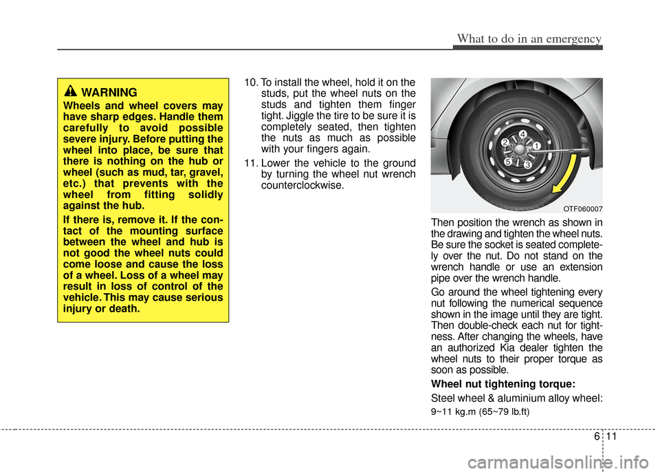 KIA Optima 2012 3.G Owners Manual 611
What to do in an emergency
10. To install the wheel, hold it on thestuds, put the wheel nuts on the
studs and tighten them finger
tight. Jiggle the tire to be sure it is
completely seated, then ti