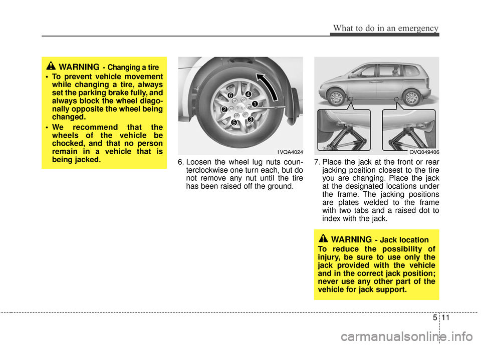 KIA Sedona 2012 2.G Owners Manual 511
What to do in an emergency
6. Loosen the wheel lug nuts coun-terclockwise one turn each, but do
not remove any nut until the tire
has been raised off the ground. 7. Place the jack at the front or 