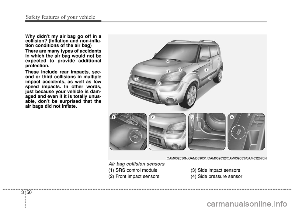 KIA Soul 2012 1.G Owners Manual Safety features of your vehicle
50
3
Why didn’t my air bag go off in a
collision? (Inflation and non-infla-
tion conditions of the air bag)
There are many types of accidents
in which the air bag wou