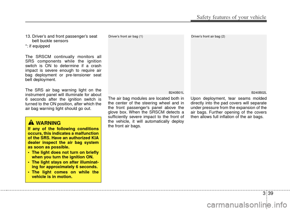 KIA Cerato 2013 2.G Owners Guide 339
Safety features of your vehicle
13. Driver’s and front passenger’s seatbelt buckle sensors
*: if equipped
The SRSCM continually monitors all
SRS components while the ignition
switch is ON to d