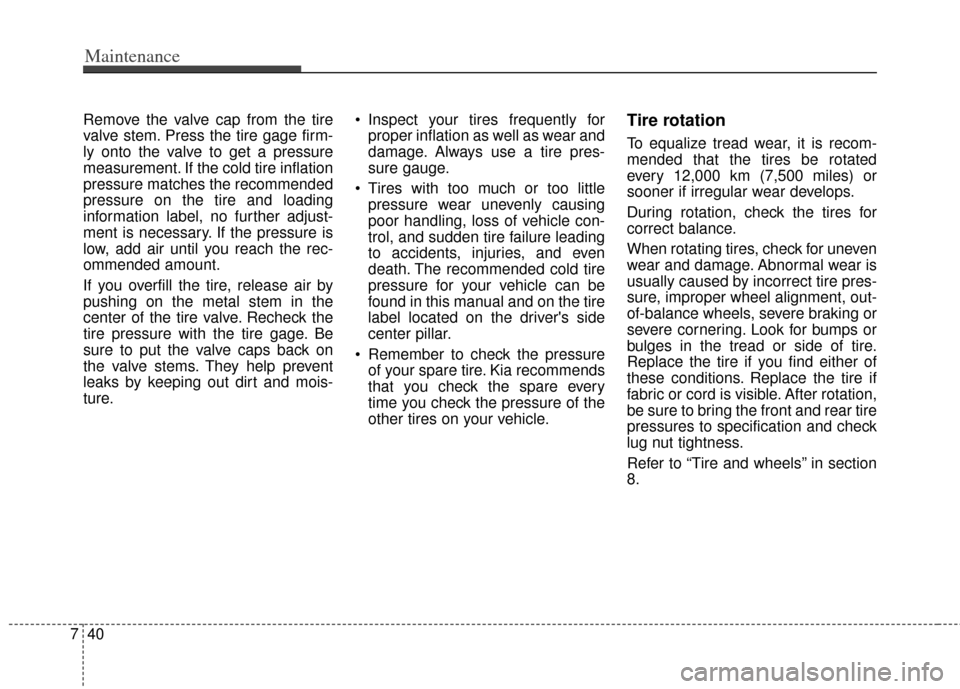 KIA Optima Hybrid 2013 3.G Owners Manual Maintenance
40
7
Remove the valve cap from the tire
valve stem. Press the tire gage firm-
ly onto the valve to get a pressure
measurement. If the cold tire inflation
pressure matches the recommended
p KIA Optima Hybrid 2013 3.G Owners Manual Maintenance
40
7
Remove the valve cap from the tire
valve stem. Press the tire gage firm-
ly onto the valve to get a pressure
measurement. If the cold tire inflation
pressure matches the recommended
p
