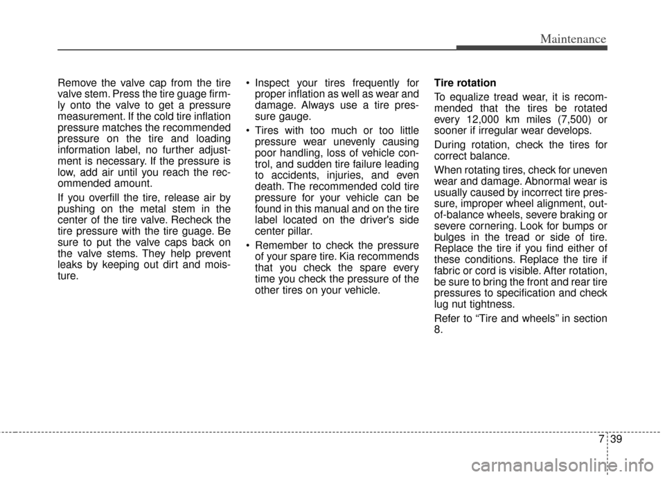 KIA Rio 2013 3.G Owners Manual 739
Maintenance
Remove the valve cap from the tire
valve stem. Press the tire guage firm-
ly onto the valve to get a pressure
measurement. If the cold tire inflation
pressure matches the recommended
p