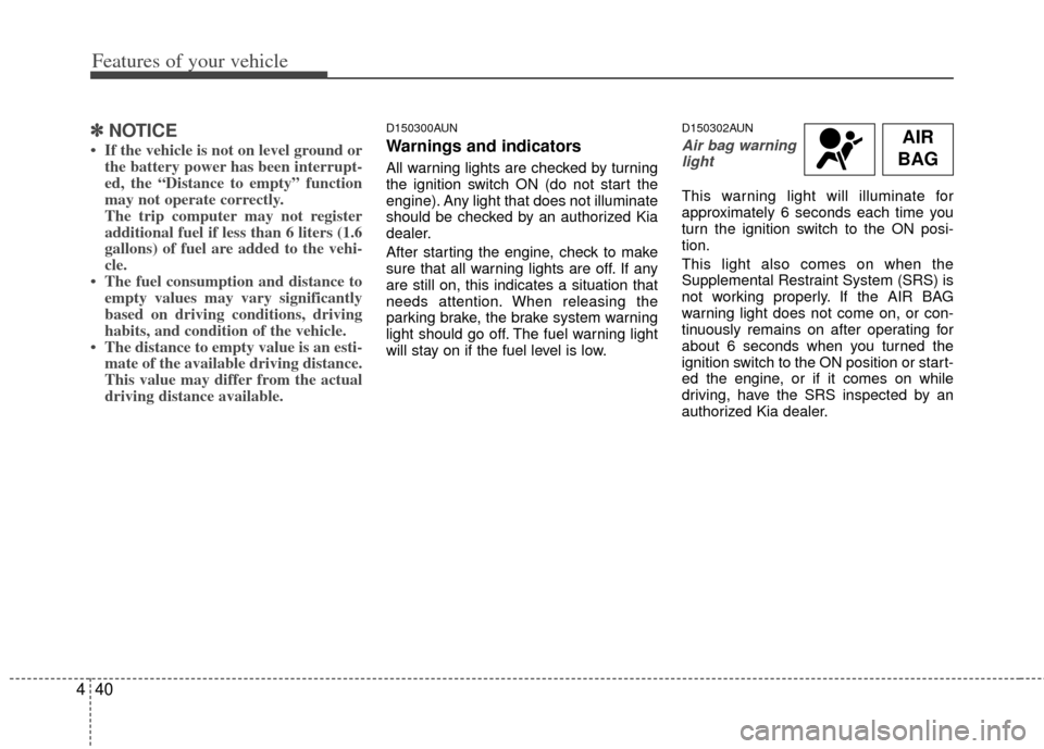 KIA Carens 2013 3.G Owners Manual Features of your vehicle
40
4
AIR
BAG✽
✽ NOTICE
• If the vehicle is not on level ground or
the battery power has been interrupt-
ed, the “Distance to empty” function
may not operate correctl