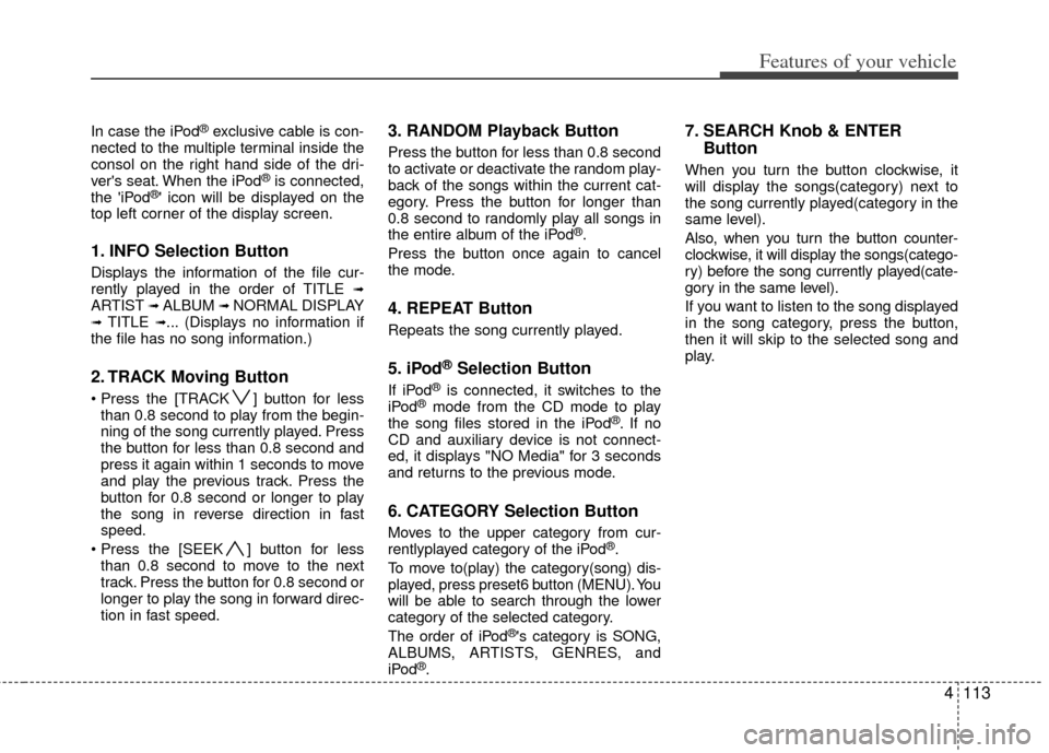 KIA Carens 2013 3.G Owners Manual 4113
Features of your vehicle
In case the iPod®exclusive cable is con-
nected to the multiple terminal inside the
consol on the right hand side of the dri-
vers seat. When the iPod
®is connected,
t