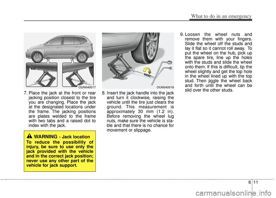 KIA Carens 2013 3.G Owners Manual 611
What to do in an emergency
7. Place the jack at the front or rearjacking position closest to the tire
you are changing. Place the jack
at the designated locations under
the frame. The jacking posi KIA Carens 2013 3.G Owners Manual 611
What to do in an emergency
7. Place the jack at the front or rearjacking position closest to the tire
you are changing. Place the jack
at the designated locations under
the frame. The jacking posi