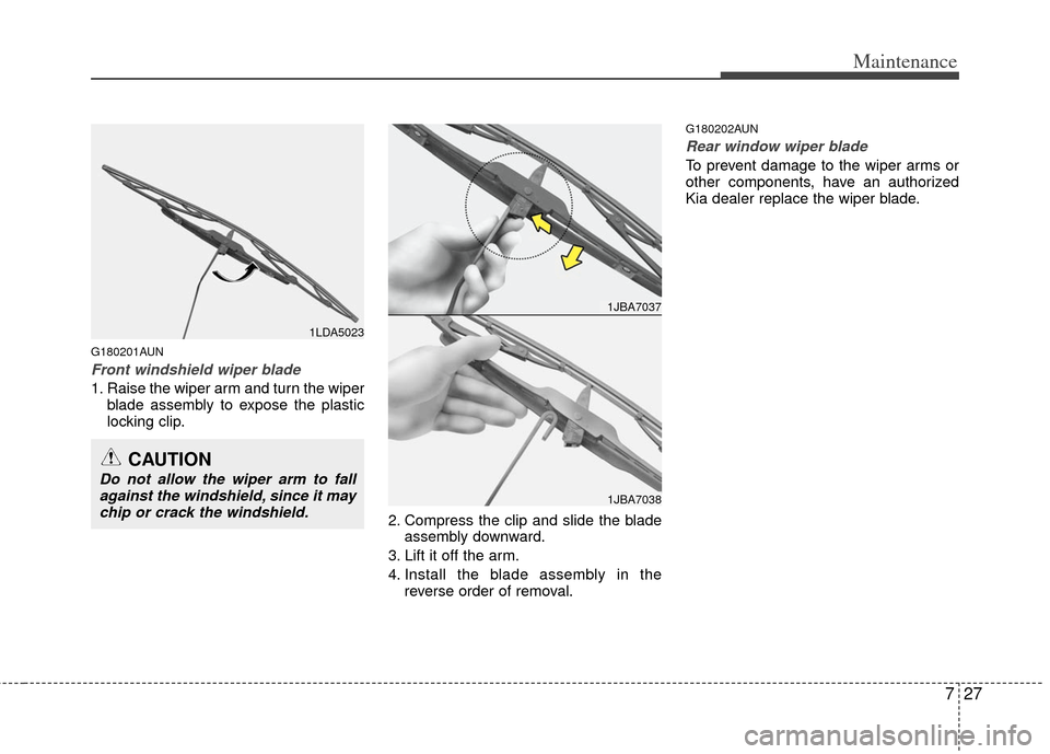 KIA Carens 2013 3.G Owners Manual 727
Maintenance
G180201AUN
Front windshield wiper blade
1. Raise the wiper arm and turn the wiperblade assembly to expose the plastic
locking clip.
2. Compress the clip and slide the bladeassembly dow KIA Carens 2013 3.G Owners Manual 727
Maintenance
G180201AUN
Front windshield wiper blade
1. Raise the wiper arm and turn the wiperblade assembly to expose the plastic
locking clip.
2. Compress the clip and slide the bladeassembly dow