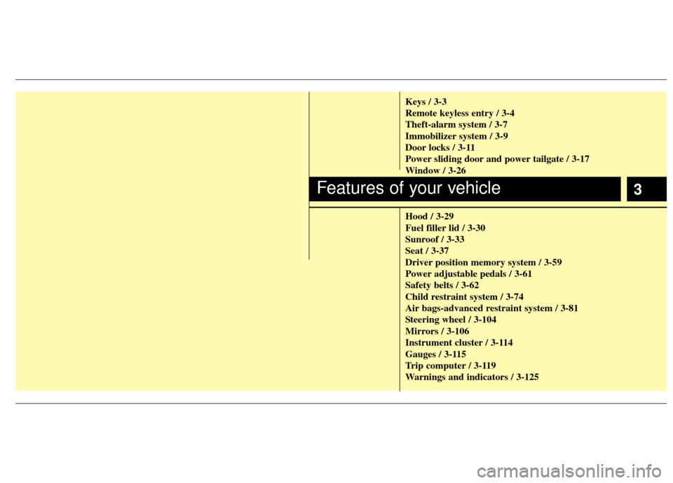 KIA Sedona 2013 2.G User Guide 3
Keys / 3-3
Remote keyless entry / 3-4
Theft-alarm system / 3-7
Immobilizer system / 3-9
Door locks / 3-11
Power sliding door and power tailgate / 3-17
Window / 3-26
Hood / 3-29
Fuel filler lid / 3-3