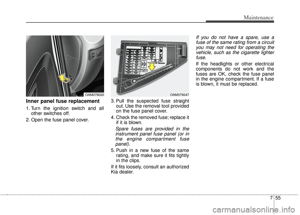 KIA Soul 2013 1.G Owners Manual 755
Maintenance
Inner panel fuse replacement
1. Turn the ignition switch and allother switches off.
2. Open the fuse panel cover. 3. Pull the suspected fuse straight
out. Use the removal tool provided KIA Soul 2013 1.G Owners Manual 755
Maintenance
Inner panel fuse replacement
1. Turn the ignition switch and allother switches off.
2. Open the fuse panel cover. 3. Pull the suspected fuse straight
out. Use the removal tool provided