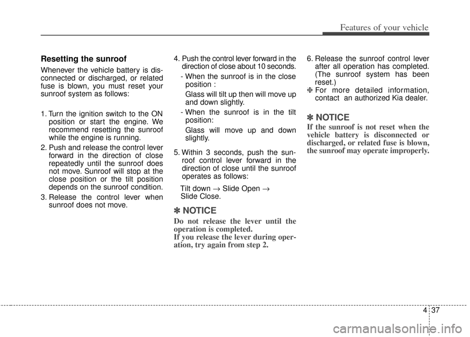 KIA Forte 2014 2.G Owners Manual 437
Features of your vehicle
Resetting the sunroof
Whenever the vehicle battery is dis-
connected or discharged, or related
fuse is blown, you must reset your
sunroof system as follows:
1. Turn the ig