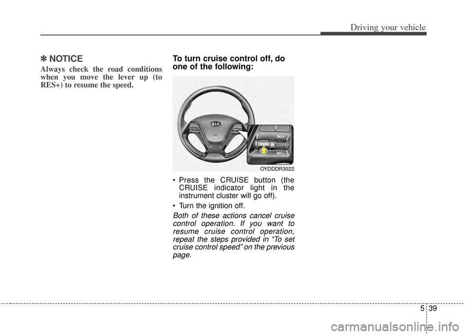 KIA Cerato 2014 2.G Owners Manual 539
Driving your vehicle
✽
✽NOTICE
Always check the road conditions
when you move the lever up (to
RES+) to resume the speed.
To turn cruise control off, do
one of the following:
 Press the CRUISE