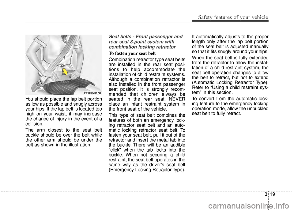 KIA Cerato 2014 2.G Owners Guide 319
Safety features of your vehicle
You should place the lap belt portion
as low as possible and snugly across
your hips. If the lap belt is located too
high on your waist, it may increase
the chance KIA Cerato 2014 2.G Owners Guide 319
Safety features of your vehicle
You should place the lap belt portion
as low as possible and snugly across
your hips. If the lap belt is located too
high on your waist, it may increase
the chance