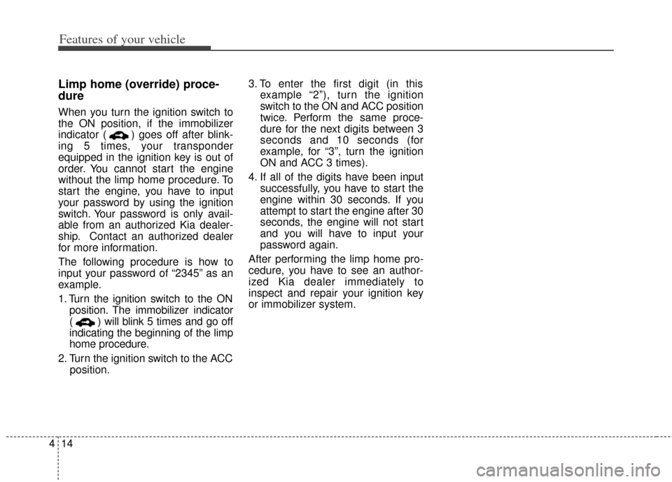 KIA Cerato 2014 2.G User Guide Features of your vehicle
14
4
Limp home (override) proce-
dure
When you turn the ignition switch to
the ON position, if the immobilizer
indicator ( ) goes off after blink-
ing 5 times, your transponde