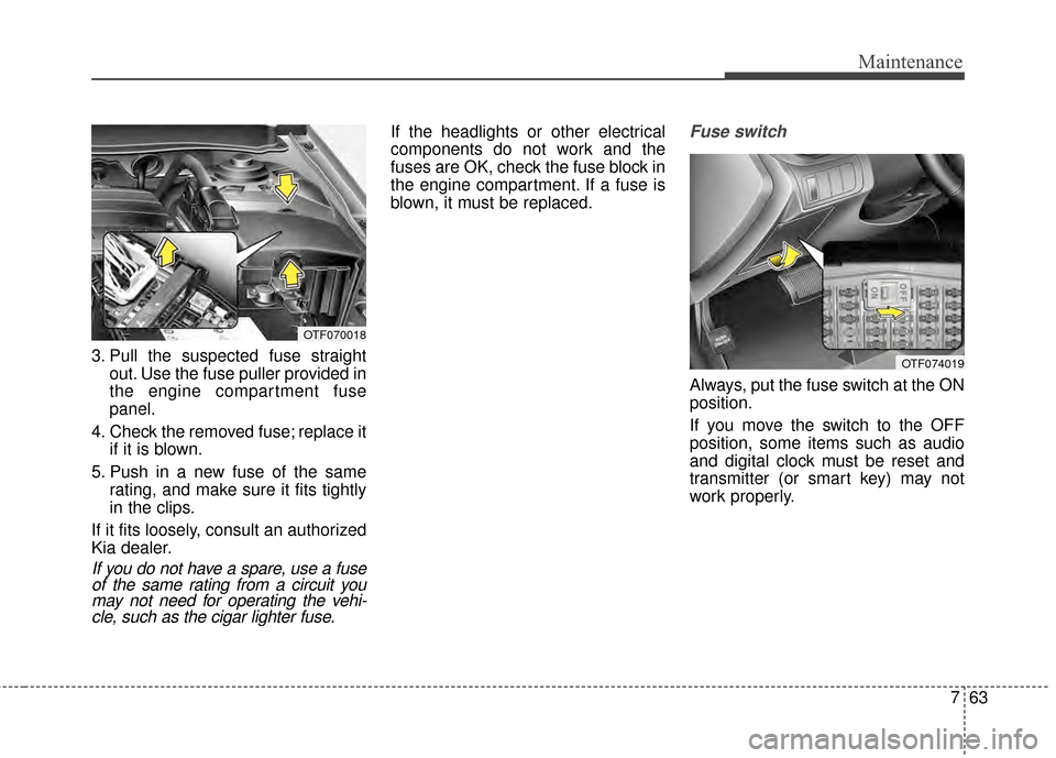 KIA Optima 2014 3.G Owners Manual 763
Maintenance
3. Pull the suspected fuse straightout. Use the fuse puller provided in
the engine compartment fuse
panel.
4. Check the removed fuse; replace it if it is blown.
5. Push in a new fuse o